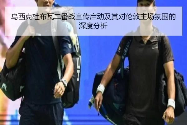 乌西克杜布瓦二番战宣传启动及其对伦敦主场氛围的深度分析